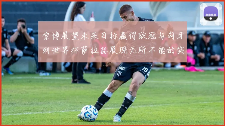 索博展望未来目标赢得欧冠与匈牙利世界杯萨拉赫展现无所不能的实力