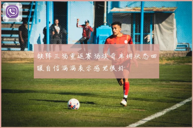 缺阵三场重返赛场埃奇库姆状态回暖自信满满表示感觉很好