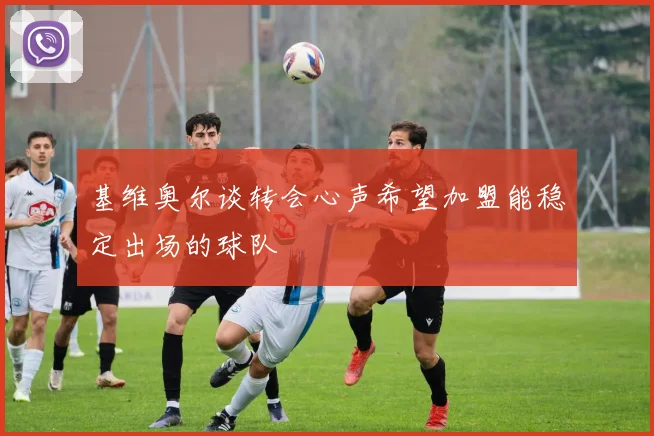 基维奥尔谈转会心声希望加盟能稳定出场的球队