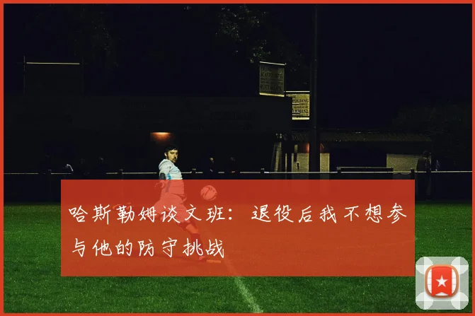 哈斯勒姆谈文班：退役后我不想参与他的防守挑战