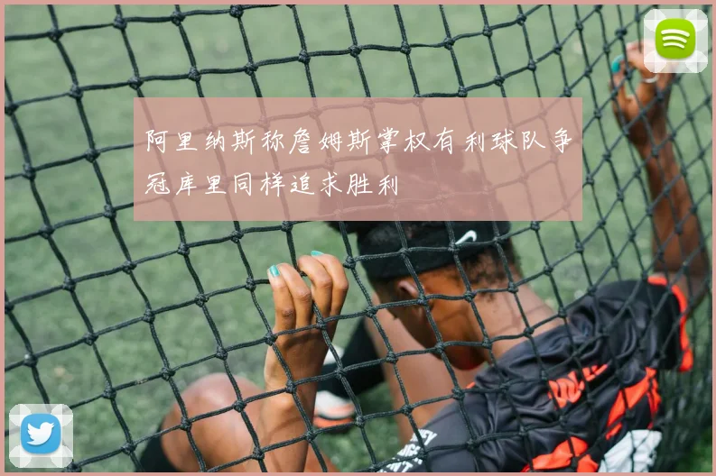阿里纳斯称詹姆斯掌权有利球队争冠库里同样追求胜利