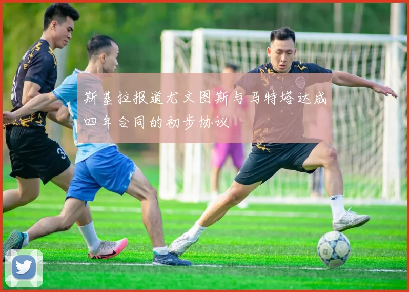 斯基拉报道尤文图斯与马特塔达成四年合同的初步协议