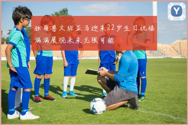 独角兽文班亚马迎来22岁生日祝福满满展现未来无限可能