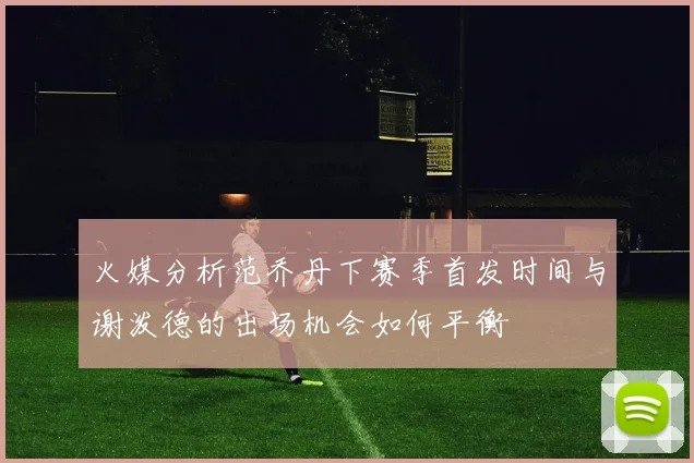 火媒分析范乔丹下赛季首发时间与谢泼德的出场机会如何平衡